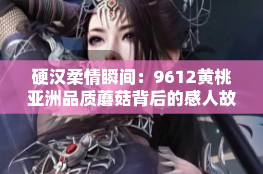硬汉柔情瞬间：9612黄桃亚洲品质蘑菇背后的感人故事