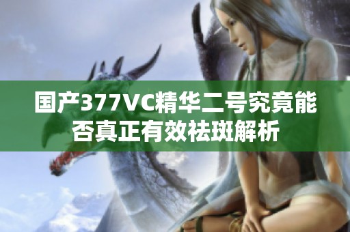 国产377VC精华二号究竟能否真正有效祛斑解析