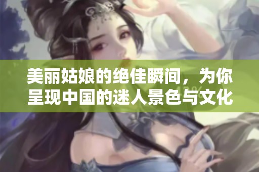 美丽姑娘的绝佳瞬间，为你呈现中国的迷人景色与文化魅力
