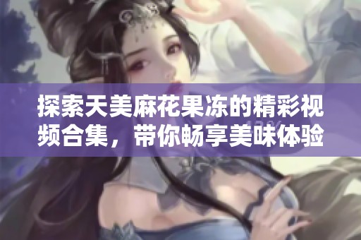 探索天美麻花果冻的精彩视频合集，带你畅享美味体验
