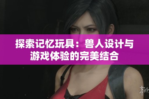 探索记忆玩具：兽人设计与游戏体验的完美结合