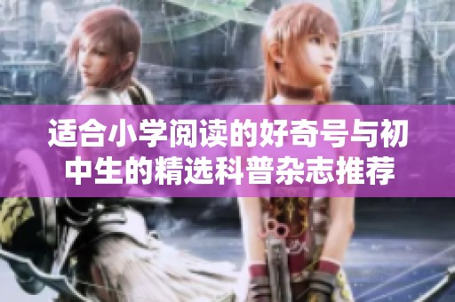 适合小学阅读的好奇号与初中生的精选科普杂志推荐