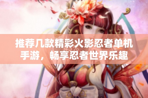 推荐几款精彩火影忍者单机手游，畅享忍者世界乐趣