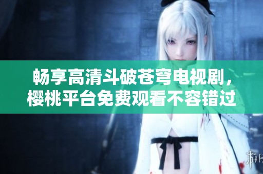 畅享高清斗破苍穹电视剧，樱桃平台免费观看不容错过