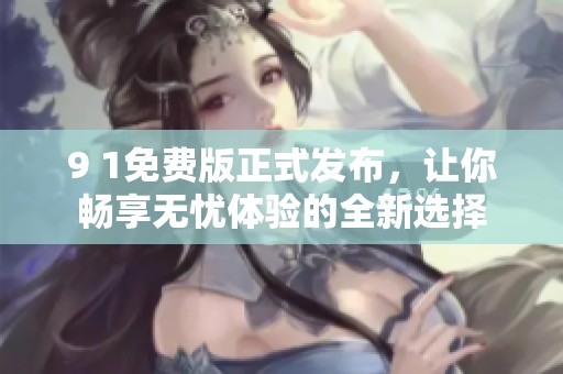 9 1免费版正式发布，让你畅享无忧体验的全新选择