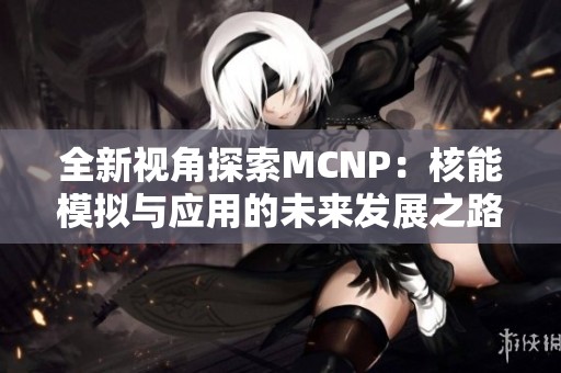 全新视角探索MCNP：核能模拟与应用的未来发展之路