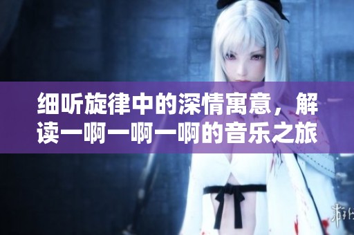 细听旋律中的深情寓意，解读一啊一啊一啊的音乐之旅