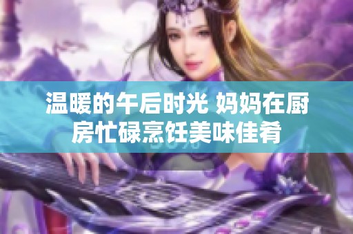 温暖的午后时光 妈妈在厨房忙碌烹饪美味佳肴