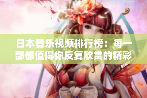 日本音乐视频排行榜：每一部都值得你反复欣赏的精彩作品