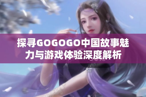 探寻GOGOGO中国故事魅力与游戏体验深度解析