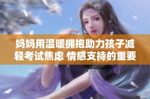 妈妈用温暖拥抱助力孩子减轻考试焦虑 情感支持的重要性