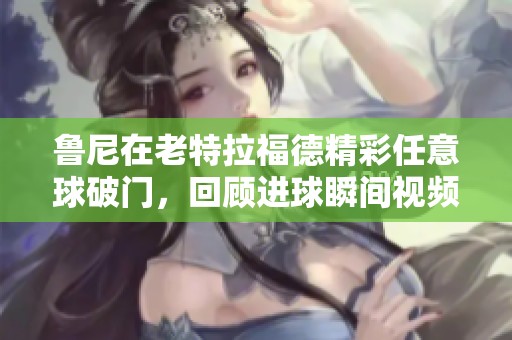 鲁尼在老特拉福德精彩任意球破门，回顾进球瞬间视频