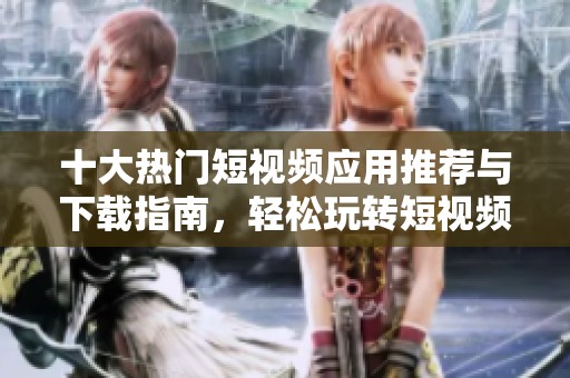 十大热门短视频应用推荐与下载指南，轻松玩转短视频创作
