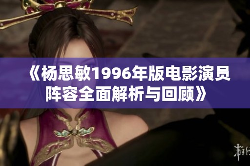 《杨思敏1996年版电影演员阵容全面解析与回顾》