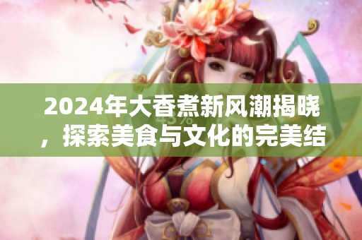 2024年大香煮新风潮揭晓，探索美食与文化的完美结合