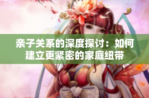 亲子关系的深度探讨：如何建立更紧密的家庭纽带