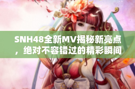 SNH48全新MV揭秘新亮点，绝对不容错过的精彩瞬间