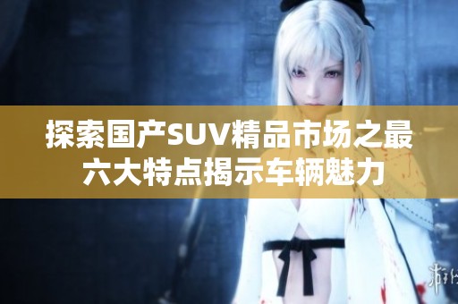 探索国产SUV精品市场之最 六大特点揭示车辆魅力