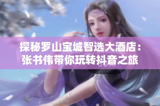 探秘罗山宝城智选大酒店：张书伟带你玩转抖音之旅