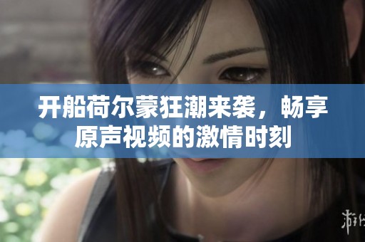 开船荷尔蒙狂潮来袭，畅享原声视频的激情时刻