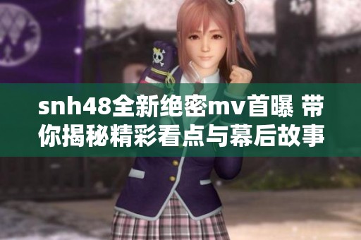 snh48全新绝密mv首曝 带你揭秘精彩看点与幕后故事