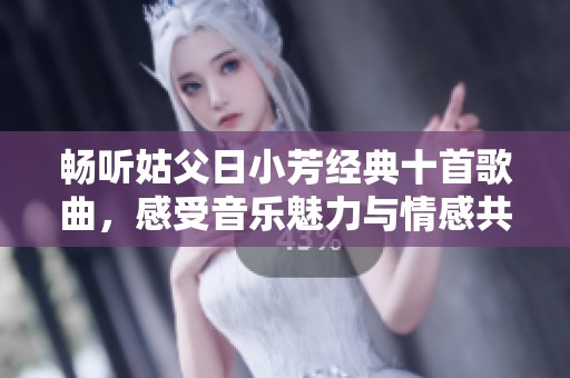 畅听姑父日小芳经典十首歌曲，感受音乐魅力与情感共鸣