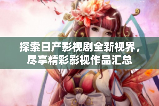 探索日产影视剧全新视界，尽享精彩影视作品汇总
