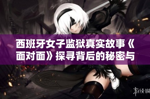 西班牙女子监狱真实故事《面对面》探寻背后的秘密与挣扎