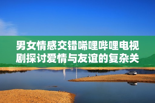 男女情感交错唏哩哔哩电视剧探讨爱情与友谊的复杂关系