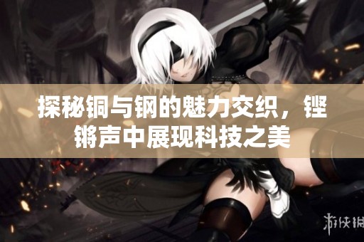探秘铜与钢的魅力交织，铿锵声中展现科技之美