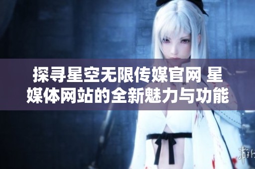 探寻星空无限传媒官网 星媒体网站的全新魅力与功能