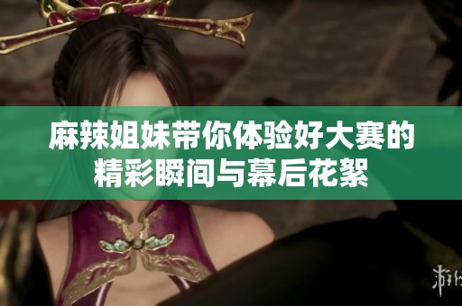 麻辣姐妹带你体验好大赛的精彩瞬间与幕后花絮