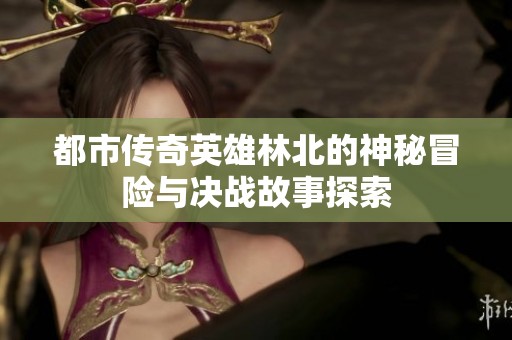 都市传奇英雄林北的神秘冒险与决战故事探索