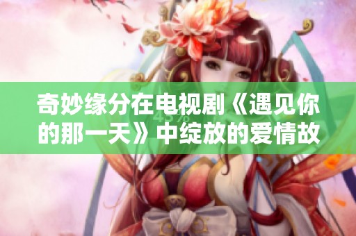 奇妙缘分在电视剧《遇见你的那一天》中绽放的爱情故事