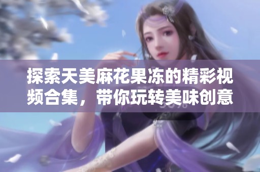 探索天美麻花果冻的精彩视频合集，带你玩转美味创意风潮