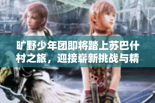旷野少年团即将踏上苏巴什村之旅，迎接崭新挑战与精彩冒险