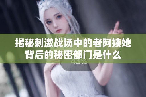 揭秘刺激战场中的老阿姨她背后的秘密部门是什么