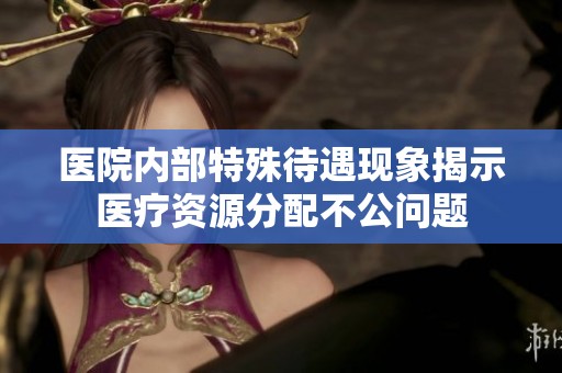 医院内部特殊待遇现象揭示医疗资源分配不公问题