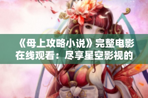 《母上攻略小说》完整电影在线观看：尽享星空影视的精彩呈现