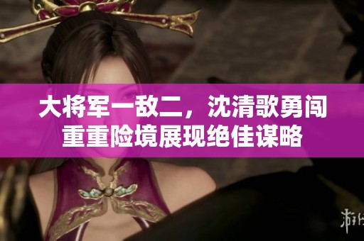 大将军一敌二，沈清歌勇闯重重险境展现绝佳谋略