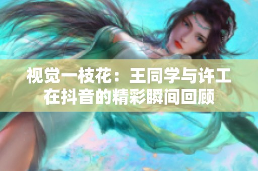 视觉一枝花：王同学与许工在抖音的精彩瞬间回顾