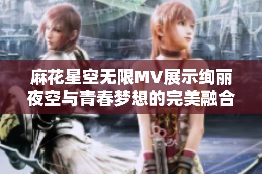 麻花星空无限MV展示绚丽夜空与青春梦想的完美融合