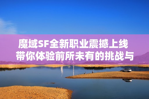 魔域SF全新职业震撼上线 带你体验前所未有的挑战与乐趣