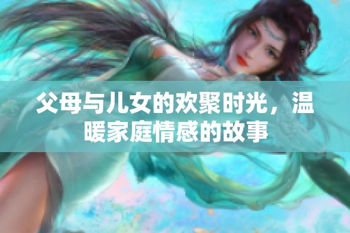 父母与儿女的欢聚时光，温暖家庭情感的故事