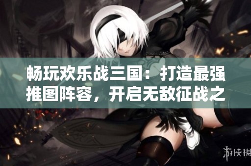 畅玩欢乐战三国：打造最强推图阵容，开启无敌征战之旅！