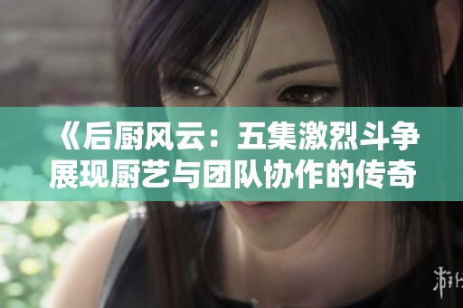 《后厨风云：五集激烈斗争展现厨艺与团队协作的传奇》