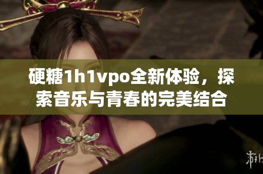 硬糖1h1vpo全新体验，探索音乐与青春的完美结合
