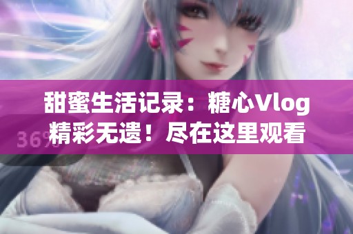 甜蜜生活记录：糖心Vlog精彩无遗！尽在这里观看