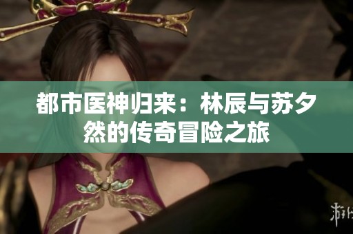 都市医神归来：林辰与苏夕然的传奇冒险之旅