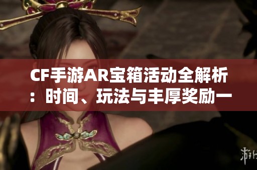 CF手游AR宝箱活动全解析：时间、玩法与丰厚奖励一网打尽